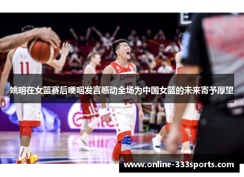 姚明在女篮赛后哽咽发言感动全场为中国女篮的未来寄予厚望
